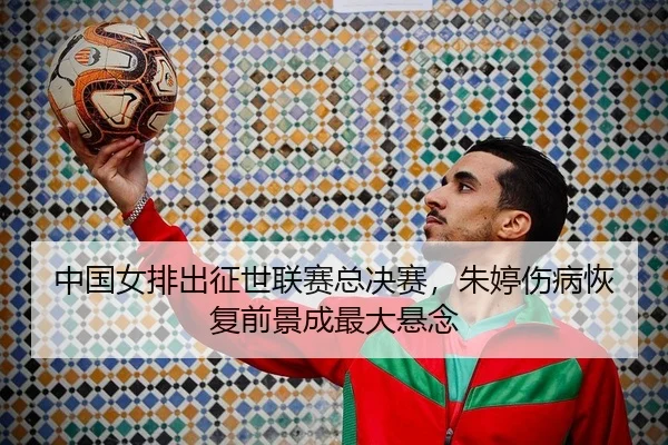 中国女排出征世联赛总决赛，朱婷伤病恢复前景成最大悬念
